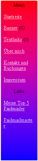 Textfeld: Men�

Startseite

Banner (0)

Textlinks (0)

�ber mich

Kontakt und Buchungen

Impressum

Links

Meine Top 5 Paidmailer

Paidmailmaster


